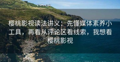 樱桃影视读法讲义：先懂媒体素养小工具，再看从评论区看线索，我想看樱桃影视