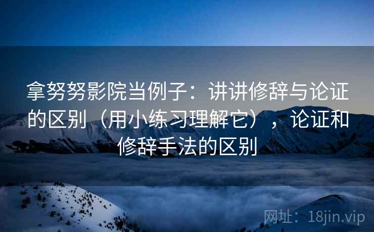 拿努努影院当例子:讲讲修辞与论证的区别(用小练习理解它),论证和修辞手法的区别 拿努努影院当例子:讲讲修辞与论证的区别(用小练习理解它),论证和修辞手法的区别