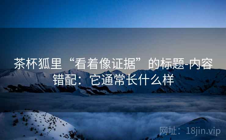 茶杯狐里“看着像证据”的标题-内容错配：它通常长什么样