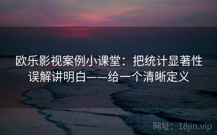 欧乐影视案例小课堂：把统计显著性误解讲明白——给一个清晰定义