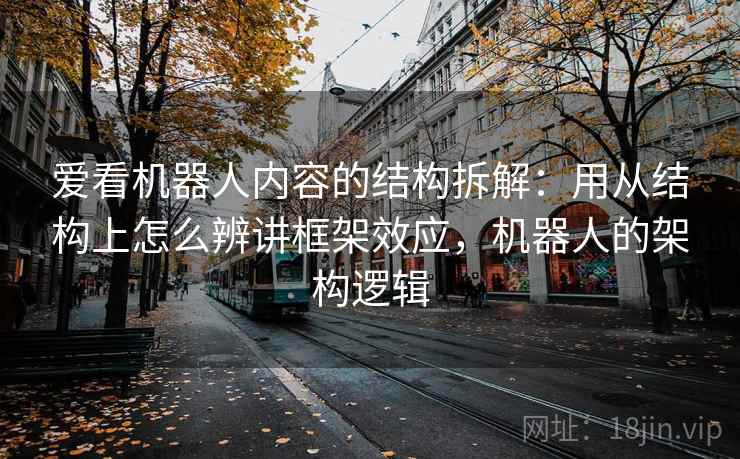 爱看机器人内容的结构拆解：用从结构上怎么辨讲框架效应，机器人的架构逻辑