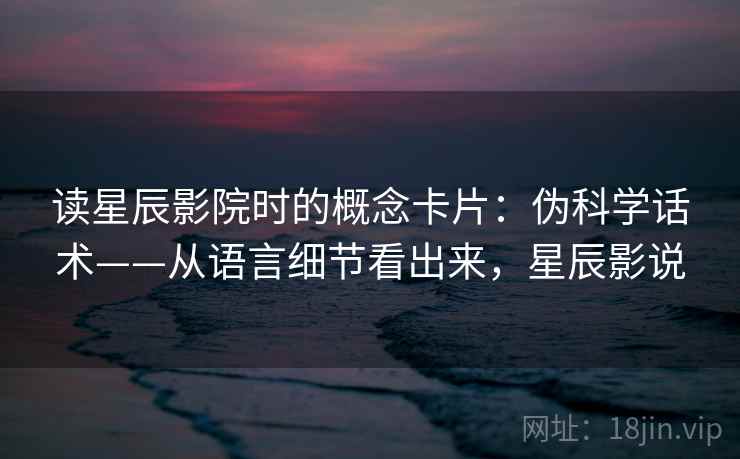 读星辰影院时的概念卡片:伪科学话术——从语言细节看出来,星辰影说 读星辰影院时的概念卡片:伪科学话术——从语言细节看出来,星辰影说