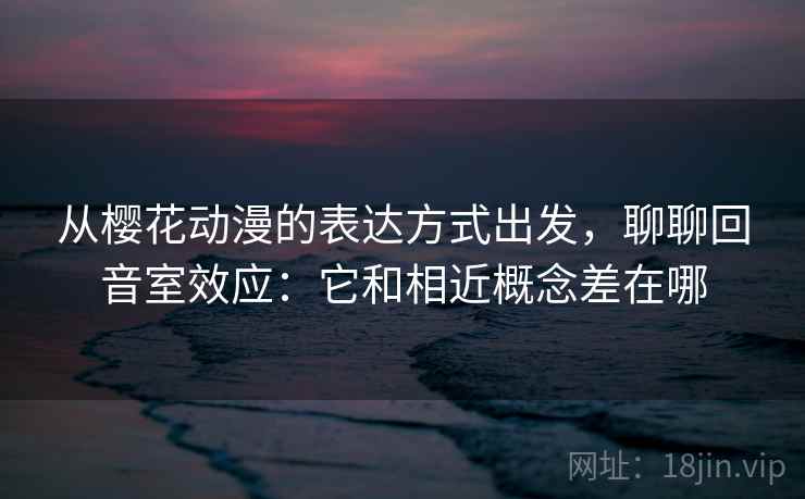从樱花动漫的表达方式出发,聊聊回音室效应:它和相近概念差在哪 从樱花动漫的表达方式出发,聊聊回音室效应:它和相近概念差在哪